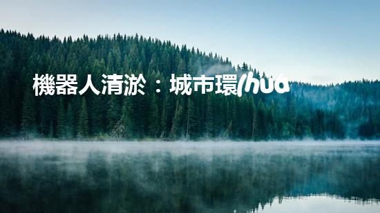 機器人清淤：城市環(huán)境衛(wèi)士還是技術挑戰(zhàn)？